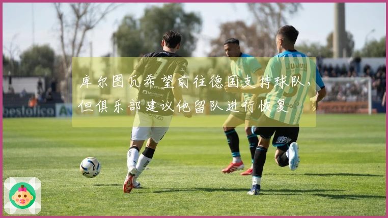 库尔图瓦希望前往德国支持球队，但俱乐部建议他留队进行恢复