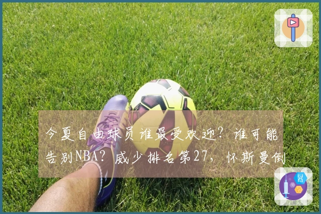 今夏自由球员谁最受欢迎？谁可能告别NBA？威少排名第27，怀斯曼倒数第三。