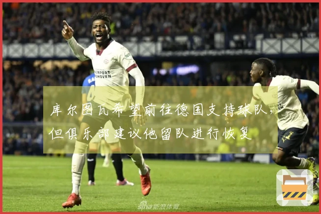 库尔图瓦希望前往德国支持球队，但俱乐部建议他留队进行恢复