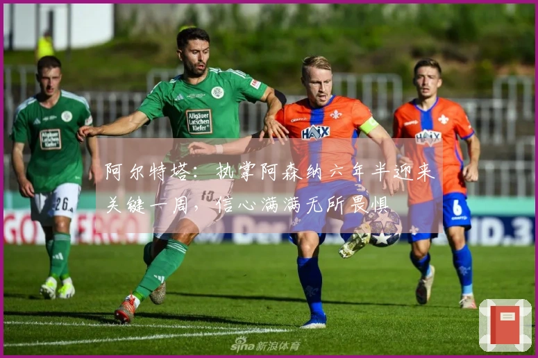 阿尔特塔：执掌阿森纳六年半迎来关键一周，信心满满无所畏惧