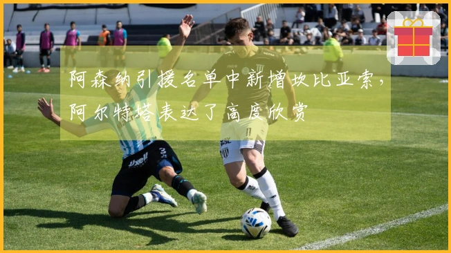 阿森纳引援名单中新增坎比亚索，阿尔特塔表达了高度欣赏