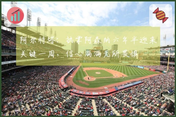 阿尔特塔：执掌阿森纳六年半迎来关键一周，信心满满无所畏惧