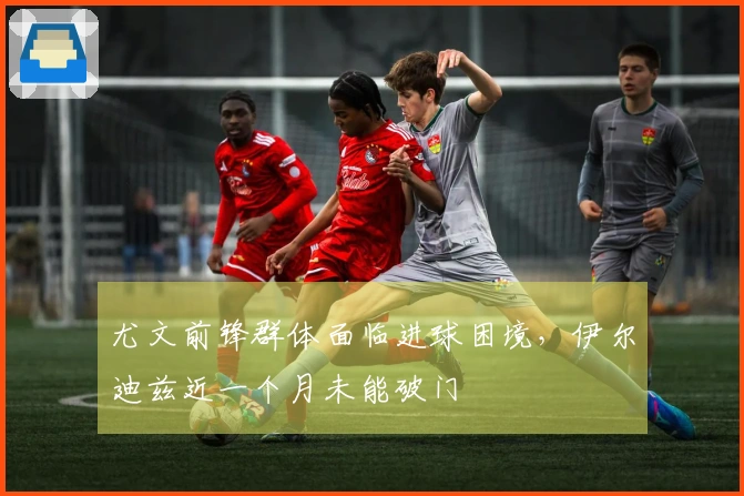 尤文前锋群体面临进球困境，伊尔迪兹近一个月未能破门